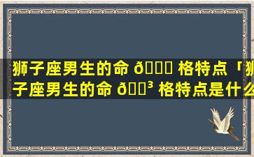 狮子座男生的命 🍀 格特点「狮子座男生的命 🐳 格特点是什么」